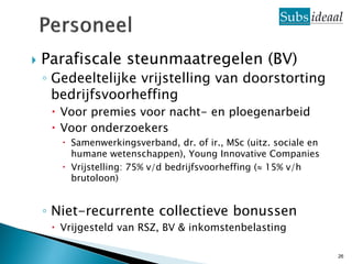    Parafiscale steunmaatregelen (BV)
    ◦ Gedeeltelijke vrijstelling van doorstorting
      bedrijfsvoorheffing
      Voor premies voor nacht- en ploegenarbeid
      Voor onderzoekers
        Samenwerkingsverband, dr. of ir., MSc (uitz. sociale en
         humane wetenschappen), Young Innovative Companies
        Vrijstelling: 75% v/d bedrijfsvoorheffing ( 15% v/h
         brutoloon)


    ◦ Niet-recurrente collectieve bonussen
      Vrijgesteld van RSZ, BV & inkomstenbelasting

                                                                   26
 