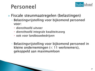    Fiscale steunmaatregelen (belastingen)
    ◦ Belastingvrijstelling voor bijkomend personeel
      voor:
      diensthoofd uitvoer
      diensthoofd integrale kwaliteitszorg
      ook voor landbouwbedrijven

    ◦ Belastingvrijstelling voor bijkomend personeel in
      kleine ondernemingen (< 11 werknemers),
      gekoppeld aan maximumloon




                                                          27
 