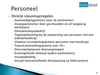    Directe steunmaatregelen
    ◦ Aanmoedigingpremies (voor de werknemer)
    ◦ Invoegwerknemer (kort geschoolden en/of langdurig
      werklozen)
    ◦ Dienstenchequebedrijf
    ◦ Tegemoetkoming bij de aanwerving van personen met een
      arbeidshandicap
    ◦ Vlaamse inschakelingspremie (personen met handicap)
    ◦ Tewerksterkstellingspremie voor 50+
    ◦ Diversiteitsplannen (kansengroepen)
    ◦ Ervaringsfonds (behoud oudere werknemers)
    ◦ Instapopleiding
    ◦ Sociaal interventiefonds (herplaatsing na faillissement)
    ◦ …

                                                                 28
 