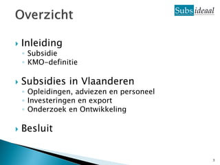    Inleiding
    ◦ Subsidie
    ◦ KMO-definitie

   Subsidies in Vlaanderen
    ◦ Opleidingen, adviezen en personeel
    ◦ Investeringen en export
    ◦ Onderzoek en Ontwikkeling

   Besluit


                                           3
 
