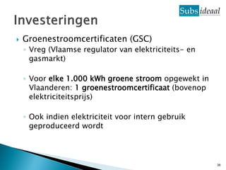    Groenestroomcertificaten (GSC)
    ◦ Vreg (Vlaamse regulator van elektriciteits- en
      gasmarkt)

    ◦ Voor elke 1.000 kWh groene stroom opgewekt in
      Vlaanderen: 1 groenestroomcertificaat (bovenop
      elektriciteitsprijs)

    ◦ Ook indien elektriciteit voor intern gebruik
      geproduceerd wordt



                                                       38
 