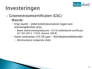    Groenestroomcertificaten (GSC)
    ◦ Waarde:
      Vrije markt – elektriciteitsleverancier tegen een
       overeengekomen prijs
        Boete elektriciteitsproducent: 125 €/ontbrekend certificaat
         (21/03/2013: 118 €, daarna 100 €)
      Vaste contracten (10/20 jaar) – distributienetbeheerder
        Minimumprijs (volgende slide)




                                                                       39
 