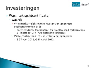    Warmtekrachtcertificaten
    ◦ Waarde:
      Vrije markt – elektriciteitsleverancier tegen een
       overeengekomen prijs
        Boete elektriciteitsproducent: 45 €/ontbrekend certificaat (na
         31 maart 2012: 41 €/ontbrekend certificaat
      Vaste contracten (10) – distributienetbeheerder
        € 27 voor 2012, € 31 vanaf 2012




                                                                          42
 