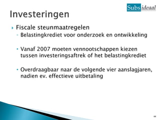    Fiscale steunmaatregelen
    ◦ Belastingkrediet voor onderzoek en ontwikkeling

    • Vanaf 2007 moeten vennootschappen kiezen
      tussen investeringsaftrek of het belastingkrediet

    • Overdraagbaar naar de volgende vier aanslagjaren,
      nadien ev. effectieve uitbetaling




                                                          44
 
