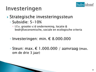    Strategische investeringssteun
    ◦ Subsidie: 5-10%
      I.f.v. grootte v/d onderneming, locatie &
       bedrijfseconomische, sociale en ecologische criteria


    ◦ Investeringen: min. € 8.000.000

    ◦ Steun: max. € 1.000.000 / aanvraag (max.
     om de drie 3 jaar)




                                                              48
 