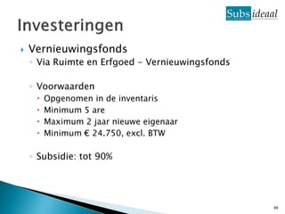    Vernieuwingsfonds
    ◦ Via Ruimte en Erfgoed - Vernieuwingsfonds

    ◦ Voorwaarden
        Opgenomen in de inventaris
        Minimum 5 are
        Maximum 2 jaar nieuwe eigenaar
        Minimum € 24.750, excl. BTW

    ◦ Subsidie: tot 90%




                                                  49
 