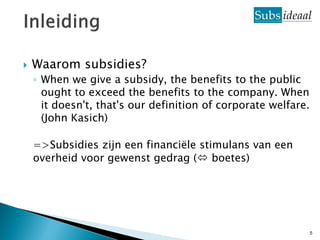    Waarom subsidies?
    ◦ When we give a subsidy, the benefits to the public
      ought to exceed the benefits to the company. When
      it doesn't, that's our definition of corporate welfare.
      (John Kasich)

    =>Subsidies zijn een financiële stimulans van een
    overheid voor gewenst gedrag ( boetes)




                                                                5
 