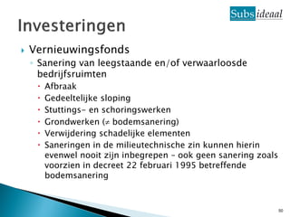    Vernieuwingsfonds
    ◦ Sanering van leegstaande en/of verwaarloosde
      bedrijfsruimten
        Afbraak
        Gedeeltelijke sloping
        Stuttings- en schoringswerken
        Grondwerken ( bodemsanering)
        Verwijdering schadelijke elementen
        Saneringen in de milieutechnische zin kunnen hierin
         evenwel nooit zijn inbegrepen – ook geen sanering zoals
         voorzien in decreet 22 februari 1995 betreffende
         bodemsanering



                                                                   50
 