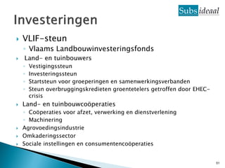    VLIF-steun
    ◦ Vlaams Landbouwinvesteringsfonds
   Land- en tuinbouwers
    ◦   Vestigingssteun
    ◦   Investeringssteun
    ◦   Startsteun voor groeperingen en samenwerkingsverbanden
    ◦   Steun overbruggingskredieten groentetelers getroffen door EHEC-
        crisis
   Land- en tuinbouwcoöperaties
    ◦ Coöperaties voor afzet, verwerking en dienstverlening
    ◦ Machinering
   Agrovoedingsindustrie
   Omkaderingssector
   Sociale instellingen en consumentencoöperaties


                                                                          51
 