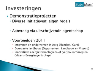    Demonstratieprojecten
    ◦ Diverse initiatieven: eigen regels

    ◦ Aanvraag via uitschrijvende agentschap

    ◦ Voorbeelden 2011
      Innoveren en ondernemen in zorg (Flanders’ Care)
      Duurzame landbouw (Departement Landbouw en Visserij)
      Innovatieve energietechnologieën of (ver)bouwconcepten
       (Vlaams Energieagentschap)



                                                                52
 