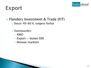    Flanders Investment & Trade (FIT)
     o Steun: 40-60 %, volgens forfait

     o Voorwaarden:
       ⁃ KMO
       ⁃ Export = buiten EER
       ⁃ Nieuwe markten




                                         57
 