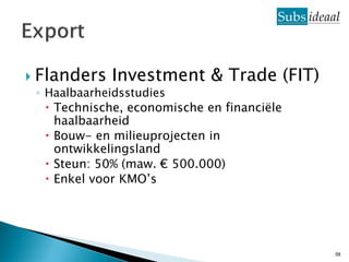  Flanders Investment & Trade (FIT)
  ◦ Haalbaarheidsstudies
     Technische, economische en financiële
      haalbaarheid
     Bouw- en milieuprojecten in
      ontwikkelingsland
     Steun: 50% (maw. € 500.000)
     Enkel voor KMO’s




                                              58
 
