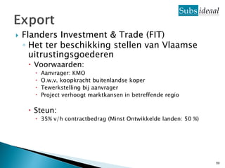    Flanders Investment & Trade (FIT)
    ◦ Het ter beschikking stellen van Vlaamse
      uitrustingsgoederen
      Voorwaarden:
          Aanvrager: KMO
          O.w.v. koopkracht buitenlandse koper
          Tewerkstelling bij aanvrager
          Project verhoogt marktkansen in betreffende regio

      Steun:
        35% v/h contractbedrag (Minst Ontwikkelde landen: 50 %)




                                                                   59
 