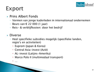    Prins Albert Fonds
    ◦ Vormen van jonge kaderleden in internationaal ondernemen
    ◦ Beurs van € 22 000 (1 jaar)
    ◦ Reis- & verblijfkosten: door het bedrijf

   Diverse
    ◦ Heel specifieke subsidies mogelijk (specifieke landen,
      regio’s en activiteiten)
       Exprom (Japan & Korea)
       Central Asia-invest (Azië)
       AL-invest (Latijns-Amerika)
       Marco Polo II (multimodaal transport)
       …


                                                                 61
 