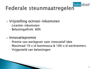    Vrijstelling octrooi-inkomsten
    ◦ Licentie-inkomsten
    ◦ Belastingaftrek: 80%

   Innovatiepremie
    ◦ Premie van werkgever voor innovatief idee
    ◦ Maximaal 1% v/d loonmassa & 10% v/d werknemers
    ◦ Vrijgesteld van belastingen




                                                       71
 