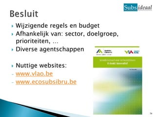    Wijzigende regels en budget
   Afhankelijk van: sector, doelgroep,
    prioriteiten, …
   Diverse agentschappen

   Nuttige websites:
-   www.vlao.be
-   www.ecosubsibru.be




                                          74
 