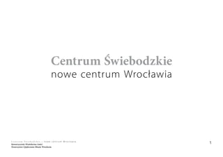 Centrum Świebodzkie
                           nowe centrum Wrocławia




Centrum Świebodzk ie • nowe centrum Wrocławia
Stowarzyszenie Wratislaviae Amici                   1
Towarzystwo Upiększania Miasta Wrocławia
 