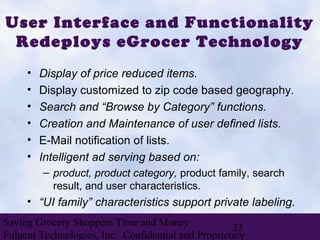 User Interface and Functionality
 Redeploys eGrocer Technology
     •   Display of price reduced items.
     •   Display customized to zip code based geography.
     •   Search and “Browse by Category” functions.
     •   Creation and Maintenance of user defined lists.
     •   E-Mail notification of lists.
     •   Intelligent ad serving based on:
         – product, product category, product family, search
           result, and user characteristics.
     • “UI family” characteristics support private labeling.
Saving Grocery Shoppers Time and Money
                                                    23
Fulgent Technologies, Inc. Confidential and Proprietary
 
