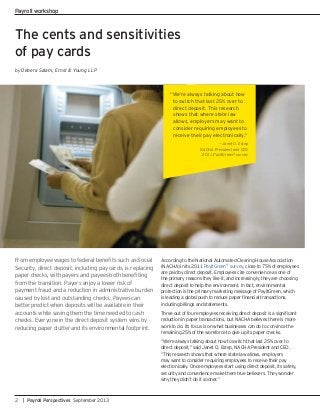 The cents and sensitivities
of pay cards
by Debera Salam, Ernst & Young LLP
Security, direct deposit, including pay cards, is replacing
from the transition. Payers enjoy a lower risk of
payment fraud and a reduction in administrative burden
caused by lost and outstanding checks. Payees can
better predict when deposits will be available in their
accounts while saving them the time needed to cash
checks. Everyone in the direct deposit system wins by
reducing paper clutter and its environmental footprint.
According to the National Automated Clearing House Association
(NACHA) in its 2011 PayItGreen®
survey, close to 75% of employees
are paid by direct deposit. Employees cite convenience as one of
the primary reasons they like it, and increasingly, they are choosing
direct deposit to help the environment. In fact, environmental
protection is the primary marketing message of PayItGreen, which
including billings and statements.
reduction in paper transactions, but NACHA believes there is more
work to do. Its focus is on what businesses can do to convince the
remaining 25% of the workforce to give up its paper checks.
“We’re always talking about how to switch that last 25% over to
direct deposit,” said Janet O. Estep, NACHA President and CEO.
“This research shows that where state law allows, employers
may want to consider requiring employees to receive their pay
electronically. Once employees start using direct deposit, its safety,
security and convenience make them true believers. They wonder
why they didn’t do it sooner.”
“We’re always talking about how
to switch that last 25% over to
direct deposit. This research
shows that where state law
allows, employers may want to
consider requiring employees to
receive their pay electronically.”
— Janet O. Estep
NACHA President and CEO
2011 PayItGreen®
survey
2 | Payroll Perspectives September 2013
Payroll workshop
 