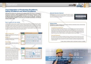True Integration of Production Excellence,
Safety Excellence and Asset Excellence
CENTUM VP achieves the Operational Excellence that is the focus of Yokogawa’s
Production Excellence, Safety Excellence and Asset Excellence initiatives. It offers
integrated viewing and data handling functions. For example, alarms from the
ProSafe-RS Safety Instrumented System and Plant Resource Manager, Yokogawa’s
Asset Management product, can be seen and handled seamlessly in the Human
Interface Station (HIS).
Easy to operate with clear visibility
Dedicated Operation Keyboard
Software Suites
Consolidated Alarm Management
Plant Asset Management
System message banner
Yokogawa offers an intuitive and easy-to-understand HMI environment for plant operation and monitoring, which is the result of
vast experience with CENTUM systems in operation. Flexibility in displaying operation windows and monitors helps in adapting to
various aspects of operation needs. CENTUM VP provides easy-to understand graphics based on the ergonomics and knowledge
engineering. For instance, data displays are provided with high visibility that enables intuitive awareness of the situation. The use
of colors considers the best contrast and environments of the central control room and the configuration of the displays integrates
the knowhow of experienced operators. With all these functions, CENTUM VP enables operators to make quick and accurate
decisions during operations and contributes to improve operation efficiency.
Consolidated Alarm Management Software (CAMS) helps customers avoid safety and environmental incidents that can
be caused by alarm flooding. It also enables customers to improve operational efficiency under normal conditions,
freeing operators from having to perform tedious repetitive tasks and allowing them to focus on true process concerns.
CAMS supports Six Sigma DMAIC (Define, Measure, Analyze, Improve, Control) for alarm management based on the
latest EEMUA #191 alarm management guideline. It provides additional useful tools such as graphical historical data
analysis and automatic alarm reduction. Sequence of event management functions are also included.
With PRM (Plant Resource Manager) and intelligent field devices, operators and maintenance personnel can monitor
the condition of plant assets remotely. Plant Resource Manager's diagnostic functions detect early signs of
performance deterioration such as valve sticking and impulse line blocking. By helping curtail excessive preventive
maintenance and enabling higher level predictive and proactive maintenance, Plant Resource Manager opens the way
to asset predictability.
Optimized allocations of the function keys and buttons enable operators to call up or
switch graphics and control loops by pressing a single key. Two types, a single-loop
and an eight-loop simultaneous operation keyboards, are provided giving users the
ability to react quickly to process conditions.
Continuously displays the latest alarm
messages, keeping operators up to date on
process conditions.
Browser bar
Contains navigation tools for the convenience
of operators, frequently-used icons can be
grouped in a My Favorites folder.
Window history
Lists the previous operational displays.
Operators can quickly call up previously-used
graphics windows.
AOG Solution
The AOG (Advanced Operating Graphics) solution is a
consulting service provided to help design PCS
(Process Control System) graphics based on human
factors engineering and knowledge engineering. AOG
provides intuitive situation awareness through
ergonomic design, looking at factors such as color
selection, layout, and visual function. Certified
consultants conduct a task analysis of plant
operations and the result is reflected in the graphics
design. The GUIs can enhance safety and
productivity by early detection of abnormal situations,
quicker decision making, reduction of errors,
less-stressed operators, and translating operator
skills into explicit knowledge.
All plant process data and device data are
handled by CENTUM VP.
CENTUM VP's versatile architecture covers not only continuous and batch process control but also
manufacturing operations management.
A wider variety of software suites for automation solutions is available.
Operation
06 07
 