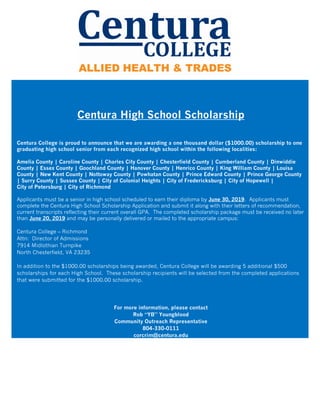 Centura High School Scholarship
Centura College is proud to announce that we are awarding a one thousand dollar ($1000.00) scholarship to one
graduating high school senior from each recognized high school within the following localities:
Amelia County | Caroline County | Charles City County | Chesterfield County | Cumberland County | Dinwiddie
County | Essex County | Goochland County | Hanover County | Henrico County | King William County | Louisa
County | New Kent County | Nottoway County | Powhatan County | Prince Edward County | Prince George County
| Surry County | Sussex County | City of Colonial Heights | City of Fredericksburg | City of Hopewell |
City of Petersburg | City of Richmond
Applicants must be a senior in high school scheduled to earn their diploma by June 30, 2019. Applicants must
complete the Centura High School Scholarship Application and submit it along with their letters of recommendation,
current transcripts reflecting their current overall GPA. The completed scholarship package must be received no later
than June 20, 2019 and may be personally delivered or mailed to the appropriate campus:
Centura College – Richmond
Attn: Director of Admissions
7914 Midlothian Turnpike
North Chesterfield, VA 23235
In addition to the $1000.00 scholarships being awarded, Centura College will be awarding 5 additional $500
scholarships for each High School. These scholarship recipients will be selected from the completed applications
that were submitted for the $1000.00 scholarship.
For more information, please contact
Rob “YB” Youngblood
Community Outreach Representative
804-330-0111
corcrim@centura.edu
 