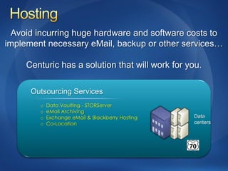 Avoid incurring huge hardware and software costs to
implement necessary eMail, backup or other services…

     Centuric has a solution that will work for you.

      Outsourcing Services
        o   Data Vaulting - STORServer
        o   eMail Archiving
        o   Exchange eMail & Blackberry Hosting   Data
        o   Co-Location                           centers
 