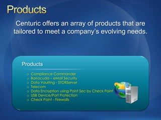 Centuric offers an array of products that are
tailored to meet a company’s evolving needs.



  Products
    o   Compliance Commander
    o   Barracuda – eMail Security
    o   Data Vaulting - STORServer
    o   Telecom
    o   Data Encryption using Point Sec by Check Point
    o   USB Device/Port Protection
    o   Check Point - Firewalls
 