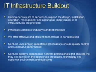 Comprehensive set of services to support the design, installation,
operation, management and continuous improvement of IT
infrastructures are provided

Processes consist of industry standard practices

We offer effective and efficient partnerships in our resolution

Centuric uses proven-repeatable processes to ensure quality control
and successful performance

Centuric deploys experienced network professionals and ensures that
they are trained on the appropriate processes, technology and
customer environment and objectives
 