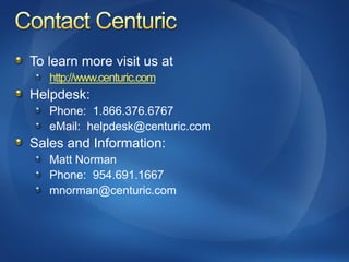 To learn more visit us at
   http://www.centuric.com
Helpdesk:
   Phone: 1.866.376.6767
   eMail: helpdesk@centuric.com
Sales and Information:
   Matt Norman
   Phone: 954.691.1667
   mnorman@centuric.com
 