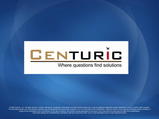 © 2008 Centuric, LLC. All rights reserved. Centuric, Barracuda, Compliance Commander and other product names are or may be registered trademarks and/or trademarks in the U.S. and/or other countries.
The information herein is for informational purposes only and represents the current view of Centuric, LLC. as of the date of this presentation. Because Centuric must respond to changing market conditions, it
               should not be interpreted to be a commitment on the part of Centuric, and Centuric cannot guarantee the accuracy of any information provided after the date of this presentation.
                                    CENTURIC MAKES NO WARRANTIES, EXPRESS, IMPLIED OR STATUTORY, AS TO THE INFORMATION IN THIS PRESENTATION.
 