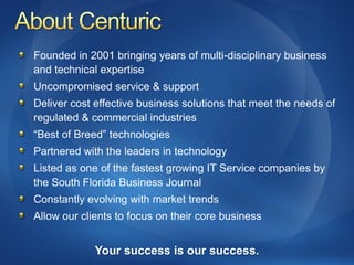 Founded in 2001 bringing years of multi-disciplinary business
and technical expertise
Uncompromised service & support
Deliver cost effective business solutions that meet the needs of
regulated & commercial industries
“Best of Breed” technologies
Partnered with the leaders in technology
Listed as one of the fastest growing IT Service companies by
the South Florida Business Journal
Constantly evolving with market trends
Allow our clients to focus on their core business


             Your success is our success.
 