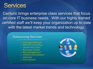 Centuric brings enterprise class services that focus
on core IT business needs. With our highly trained
certified staff we’ll keep your organization up to date
    with the latest market trends and technology.

      Outsourcing Services
           o   Managed Network
           o   Network Consulting
           o   Disaster Recovery
           o   Recovery Center
           o   Risk Management
           o   Infrastructure Buildout
           o   Helpdesk
           o   Procurement
 