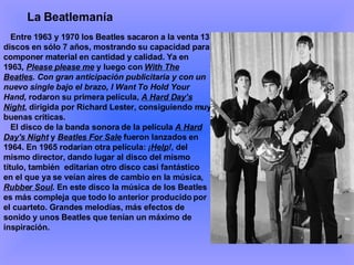 Entre 1963 y 1970 los Beatles sacaron a la venta 13 discos en sólo 7 años, mostrando su capacidad para componer material en cantidad y calidad. Ya en 1963 ,  Please please me  y luego con  With The Beatles . Con gran anticipación publicitaria y con un nuevo single bajo el brazo, I Want To Hold Your Hand,  rodaron su primera película,  A Hard Day’s Night , dirigida por Richard Lester, consiguiendo muy buenas críticas. El disco de la banda sonora de la película  A Hard Day's Night   y  Beatles For Sale  fueron lanzados en 1964. En 1965 rodarían otra película:  ¡ Help ! , del mismo director, dando lugar al disco del mismo título, también  editarían otro disco casi fantástico en el que ya se veían aires de cambio en la música,  Rubber Soul . En este disco la música de los Beatles es más compleja que todo lo anterior producido por el cuarteto. Grandes melodías, más efectos de sonido y unos Beatles que tenían un máximo de inspiración.  La Beatlemanía 