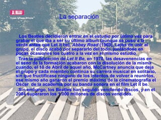 La separación   Los Beatles decidieron entrar en el estudio por última vez para grabar el que iba a ser su último álbum (aunque se puso a la venta antes que Let it be),  Abbey Road  (1969), Lejos de unir al grupo, el disco acabó por separarlo del todo, juntándose en pocas ocasiones los cuatro a la vez en el mismo estudio. Tras la publicación de  Let It Be , en 1970, las desavenencias en el seno de la formación acabaron con la disolución de la misma cuando, el 10 de Abril de aquel año, McCartney anuncia que deja el grupo y cada miembro continúa su carrera musical en solitario, sin que fructificase ninguno de los intentos de volver a reunirlos, ese mismo año ganaron el premio máximo de la cinematografía el Oscar  de la academia por su banda sonora en el film Let it be. Sin embargo, los Beatles han seguido vendiendo discos, y en el 2004 superaron los 1.000 millones de discos vendidos. 