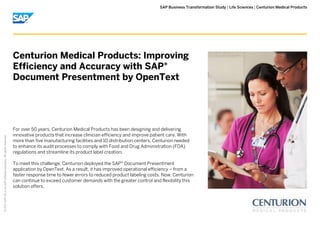 | |SAP Business Transformation Study Life Sciences Centurion Medical Products
©2017SAPSEoranSAPaffiliatecompany.Allrightsreserved.
For over 50 years, Centurion Medical Products has been designing and delivering
innovative products that increase clinician efficiency and improve patient care. With
more than five manufacturing facilities and 10 distribution centers, Centurion needed
to enhance its audit processes to comply with Food and Drug Administration (FDA)
regulations and streamline its product label creation.
To meet this challenge, Centurion deployed the SAP Document Presentment®
application by OpenText. As a result, it has improved operational efficiency – from a
faster response time to fewer errors to reduced product labeling costs. Now, Centurion
can continue to exceed customer demands with the greater control and flexibility this
solution offers.
Centurion Medical Products: Improving
Efficiency and Accuracy with SAP®
Document Presentment by OpenText
 