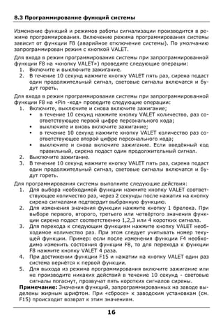 16
8.3 Программирование функций системы
Изменение функций и режимов работы сигнализации производится в ре-
жиме программирования. Включение режима программирования системы
зависит от функции F8 (аварийное отключение системы). По умолчанию
запрограммирован режим с кнопкой VALET.
Для входа в режим программирования системы при запрограммированной
функции F8 на «кнопку VALET») проведите следующие операции:
1. Включите и выключите зажигание.
2. В течение 10 секунд нажмите кнопку VALET пять раз, сирена подаст
один продолжительный сигнал, световые сигналы включатся и бу-
дут гореть.
Для входа в режим программирования системы при запрограммированной
функции F8 на «Pin -код» проведите следующие операции:
1. Включите, выключите и снова включите зажигание;
 в течение 10 секунд нажмите кнопку VALET количество, раз со-
ответствующее первой цифре персонального кода;
 выключите и вновь включите зажигание;
 в течение 10 секунд нажмите кнопку VALET количество раз со-
ответствующее второй цифре персонального кода;
 выключите и снова включите зажигание. Если введённый код
правильный, сирена подаст один продолжительный сигнал.
2. Выключите зажигание.
3. В течение 10 секунд нажмите кнопку VALET пять раз, сирена подаст
один продолжительный сигнал, световые сигналы включатся и бу-
дут гореть.
Для программирования системы выполните следующие действия:
1. Для выбора необходимой функции нажмите кнопку VALET соответ-
ствующее количество раз, через 2 секунды после нажатия на кнопку
сирена сигналами подтвердит выбранную функцию.
2. Для изменения значения функции нажмите кнопку 1 брелока. При
выборе первого, второго, третьего или четвёртого значения функ-
ции сирена подаст соответственно 1,2,3 или 4 коротких сигнала.
3. Для перехода к следующим функциям нажмите кнопку VALET необ-
ходимое количество раз. При этом следует учитывать номер теку-
щей функции. Пример: если после изменения функции F4 необхо-
димо изменить состояния функции F8, то для перехода к функции
F8 нажмите кнопку VALET 4 раза.
4. При достижении функции F15 и нажатии на кнопку VALET один раз
система вернётся к первой функции.
5. Для выхода из режима программирования включите зажигание или
не производите никаких действий в течение 10 секунд - световые
сигналы погаснут, прозвучат пять коротких сигналов сирены.
Примечание: Значения функций, запрограммированных на заводе вы-
делены жирным шрифтом. При «сбросе» к заводским установкам (см.
F15) происходит возврат к этим значениям.
 