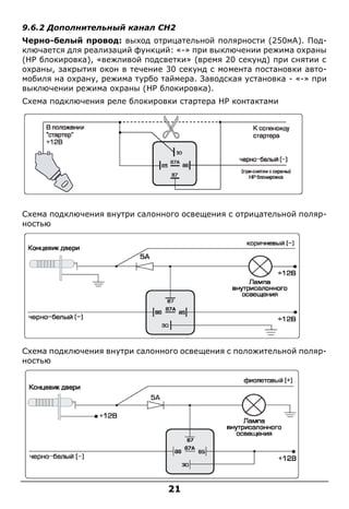 21
9.6.2 Дополнительный канал CH2
Черно-белый провод: выход отрицательной полярности (250мА). Под-
ключается для реализаций функций: «-» при выключении режима охраны
(HP блокировка), «вежливой подсветки» (время 20 секунд) при снятии с
охраны, закрытия окон в течение 30 секунд с момента постановки авто-
мобиля на охрану, режима турбо таймера. Заводская установка - «-» при
выключении режима охраны (HP блокировка).
Схема подключения реле блокировки стартера НР контактами
Схема подключения внутри салонного освещения с отрицательной поляр-
ностью
Схема подключения внутри салонного освещения с положительной поляр-
ностью
 