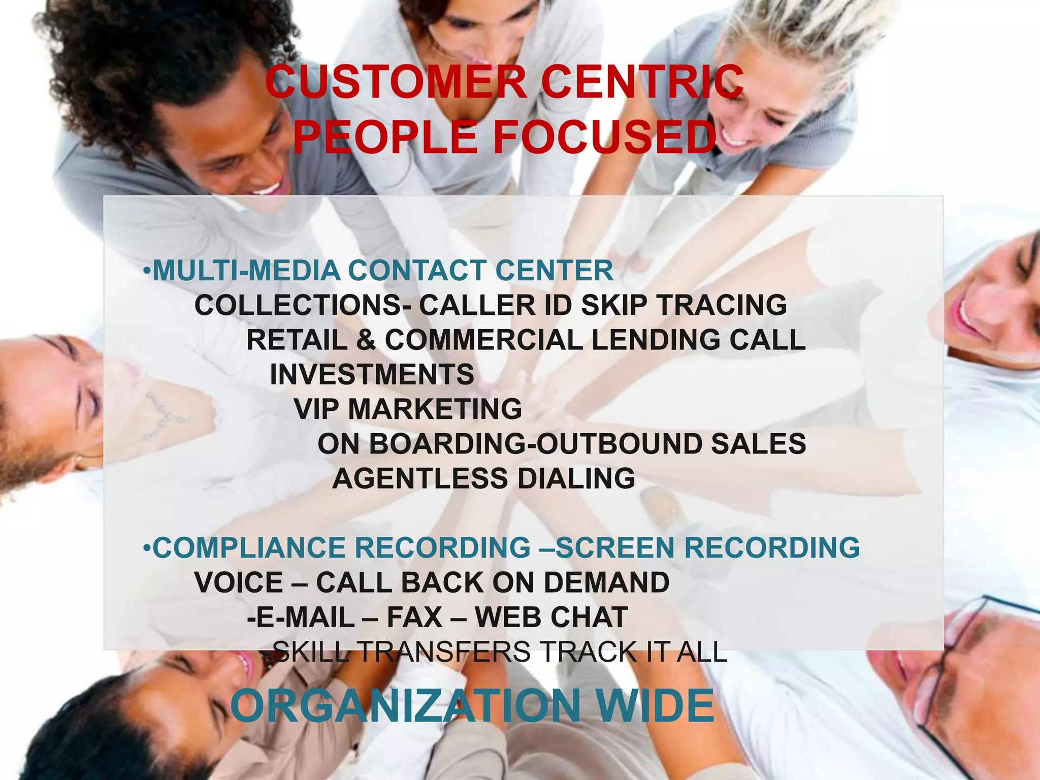 CUSTOMER CENTRIC
        PEOPLE FOCUSED

•MULTI-MEDIA CONTACT CENTER
   COLLECTIONS- CALLER ID SKIP TRACING
       RETAIL & COMMERCIAL LENDING CALL
        INVESTMENTS
          VIP MARKETING
            ON BOARDING-OUTBOUND SALES
             AGENTLESS DIALING

•COMPLIANCE RECORDING –SCREEN RECORDING
   VOICE – CALL BACK ON DEMAND
      -E-MAIL – FAX – WEB CHAT
       -SKILL TRANSFERS TRACK IT ALL

     ORGANIZATION WIDE
 