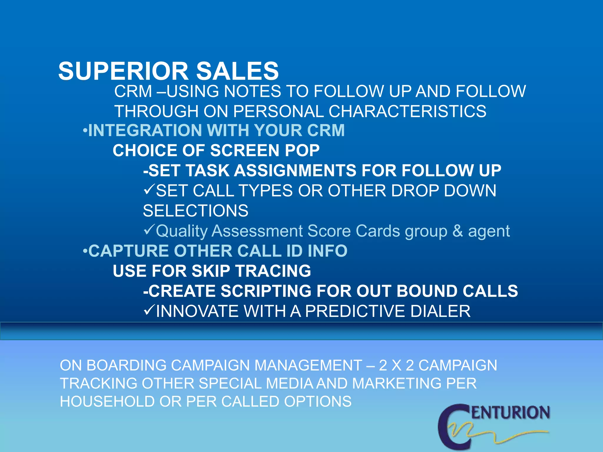 SUPERIOR SALES
      CRM –USING NOTES TO FOLLOW UP AND FOLLOW
      THROUGH ON PERSONAL CHARACTERISTICS
  •INTEGRATION WITH YOUR CRM
      CHOICE OF SCREEN POP
         -SET TASK ASSIGNMENTS FOR FOLLOW UP
         SET CALL TYPES OR OTHER DROP DOWN
         SELECTIONS
         Quality Assessment Score Cards group & agent
  •CAPTURE OTHER CALL ID INFO
      USE FOR SKIP TRACING
         -CREATE SCRIPTING FOR OUT BOUND CALLS
         INNOVATE WITH A PREDICTIVE DIALER


ON BOARDING CAMPAIGN MANAGEMENT – 2 X 2 CAMPAIGN
TRACKING OTHER SPECIAL MEDIA AND MARKETING PER
HOUSEHOLD OR PER CALLED OPTIONS
 