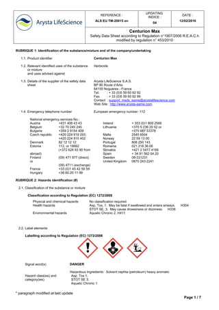 REFERENCE :
ALS EU TM-20015 en
UPDATING
INDICE :
04
DATE :
12/02/2016
Centurion Max
Safety Data Sheet according to Regulation n°1907/2006 R.E.A.C.h
modified by regulation n° 453/2010
* paragraph modified at last update
Page 1 / 7
RUBRIQUE 1: Identification of the substance/mixture and of the company/undertaking
1.1. Product identifier Centurion Max
1.2. Relevant identified uses of the substance
or mixture
and uses advised against
Herbicide
1.3. Details of the supplier of the safety data
sheet
Arysta LifeScience S.A.S.
BP 80 Route d’Artix
64150 Noguères - France
Tel. : + 33 (0)5 59 60 92 92
Fax. : + 33 (0)5 59 60 92 99
Contact : support_msds_eame@arystalifescience.com
Web Site : http://www.arysta-eame.com
1.4. Emergency telephone number European emergency number: 112
National emergency services No.:
Austria +431 406 43 43
Belgium +32 70 245 245
Bulgaria +359 2 9154 409
Czech republic +420 224 919 293,
+420 224 915 402
Denmark 82 12 12 12
Estonia 112, or 16662
(+372 626 93 90 from
abroad)
Finland (09) 471 977 (direct)
or
(09) 4711 (exchange)
France +33 (0)1 45 42 59 59
Hungary +36 80 20 11 99
Ireland + 353 (0)1 809 2566
Lithuania +370 5 236 20 52 or
+370 687 53378
Malta 2545 6504
Norway 22 59 13 00
Portugal 808 250 143
Romania 021.318.36.06
Slovakia +421 2 5477 4166
Spain + 34 91 562 04 20
Sweden 08-331231
United Kingdom 0870 243 2241
RUBRIQUE 2: Hazards identification (#)
2.1. Classification of the substance or mixture
Classification according to Regulation (EC) 1272/2008
Physical and chemical hazards No classification required
Health hazards Asp. Tox. 1. May be fatal if swallowed and enters airways. H304
STOT SE. 3. May cause drowsiness or dizziness. H336
Environmental hazards Aquatic Chronic 2. H411
2.2. Label elements
Labelling according to Regulation (EC) 1272/2008
Signal word(s) DANGER
Hazardous Ingredients: Solvent naphta (petroleum) heavy aromatic
Hazard class(es) and
category(ies)
Asp. Tox 1;
STOT SE 3;
Aquatic Chronic 1
 