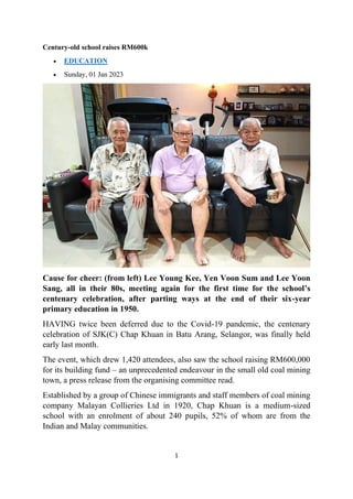 1
Century-old school raises RM600k
• EDUCATION
• Sunday, 01 Jan 2023
Cause for cheer: (from left) Lee Young Kee, Yen Voon Sum and Lee Yoon
Sang, all in their 80s, meeting again for the first time for the school’s
centenary celebration, after parting ways at the end of their six-year
primary education in 1950.
HAVING twice been deferred due to the Covid-19 pandemic, the centenary
celebration of SJK(C) Chap Khuan in Batu Arang, Selangor, was finally held
early last month.
The event, which drew 1,420 attendees, also saw the school raising RM600,000
for its building fund – an unprecedented endeavour in the small old coal mining
town, a press release from the organising committee read.
Established by a group of Chinese immigrants and staff members of coal mining
company Malayan Collieries Ltd in 1920, Chap Khuan is a medium-sized
school with an enrolment of about 240 pupils, 52% of whom are from the
Indian and Malay communities.
 