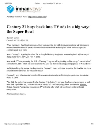 3/30/2011                               Century 21 buys back into TV ads in a …




  Published on Inman News (http://www.inman.com)




  Century 21 buys back into TV ads in a big way:
  the Super Bowl
  By matt_carter
  Created 2011-03-30 01:00

  When Century 21 Real Estate announced two years ago that it would stop running national television ads in
  order to boost its online ad spend, the venerable franchisor said it already had all the name recognition a
  company could ever want.

  Now, Century 21 is getting back into TV in the splashiest way imaginable, announcing that it will run a spot
  during Super Bowl XLVI, on Feb. 5, 2012.

  Next week, TV ads promoting the skills of Century 21 agents will begin airing on Discovery Communications'
  cable channel, TLC, which will also feature the 40-year-old franchise in an upcoming episode of "Cake Boss."

  It's highly unlikely that anyone has forgotten that Century 21 exists in the two years that the franchise has been
  absent from the airwaves. So why come back?

  Century 21 says it has devoted considerable resources to educating and training its agents, and it wants the
  world to know.

  "We think the market knows exactly who Century 21 is, but we're not sure they know who our agent is, and
  what their capabilities are," said Bev Thorne, Century 21's chief marketing officer. The brand's "Smarter,
  Bolder, Faster [1]" campaign, in addition to TV and radio ads, which will also feature online and print
  components.

  Article continues below




http://www.inman.com/print/140318                                                                                      1/3
 