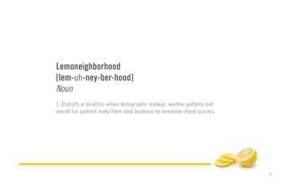 2
Lemoneighborhood
[lem-uh-ney-ber-hood]
Noun
1. Districts or localities whose demographic makeup, weather patterns and
overall fun quotient make them ideal locations for lemonade-stand success.
 