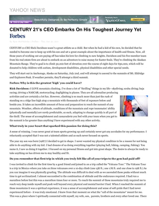 YAHOO! NEWS


CENTURY 21's CEO Embarks On His Toughest Journey Yet

By Kym McNicholas | Forbes – Thu, Jun 30, 2011

CENTURY 21 CEO Rick Davidson wasn't a great athlete as a child. But when he had a kid of his own, he decided that he
needed to become one to keep up with his son and set a great example about the importance of health and fitness. Now, all
those years of working out are paying off has takes his love for climbing to new heights. Davidson and his five-member team
from his real estate firm are about to embark on an adventure to raise money for Easter Seals. They're climbing the Alaskan
Mountain Range. They're goal is to climb 30,000 feet of elevation over the course of eight days for $30,000, which will be
donated to help children with autism, development disabilities, physical disabilities and other special needs.

They will start out in Anchorage, Alaska on Saturday, July 2nd, and will attempt to ascend to the summits of Mt. Eldridge
and Explorers Peak. If weather permits, they'll attempt a third summit.

Forbes: Why is this the greatest 'high' you could have?

Rick Davidson: I LOVE mountain climbing. I've done a lot of "thrilling" things in my life—skydiving; scuba diving; baja
racing; driving a NASCAR; motorcycling; dogfighting in planes. They are all adrenaline producing
activities and are certainly a lot fun. However, climbing is so much more than just the rush of
standing on a ridge line high atop a mountain with thousands of feet of exposure below and
beside you. It takes an incredible amount of focus and preparation to reach the summit of any
mountain. Weather, effects of altitude, conditions of the mountain and rope teammates’ ability
(physically and mentally) are rarely predictable, as such, adapting to change quickly is all part of
the thrill. The sense of accomplishment and camaraderie you feel with your team when you get to
the summit is far greater than anything I have experienced with any other activity.

What truly in your heart that sparked this passion for doing this?

A sense of winning. I was never great at team sports growing up and certainly never got any accolades for my performance. I
reluctantly accepted that I was not a talented athlete and as such never focused on sports.

The year my son was born (1987) I decided to get in shape. I never wanted my physical condition to be a reason for not being
able to do anything with my kid. I had dreams of us doing everything together (playing ball, hiking, camping, fishing). You
name it, I saw us doing it together. I focused on my personal fitness and got into great shape. The desire to always be ready to
take anything on has driven me to stay healthy and fit.

Do you remember that first trip in which you truly felt like all of your trips to the gym had paid off?

I was invited to climb for the first time by a good friend and joined in on a trip called the "Volcano Tour." The Volcano Tour
is a trip in Mexico where you take on three volcanoes over a 10-day climb (one 15K ft.; one 17K ft. and one close to 19K ft.) As
you can imagine it was physically grueling. The altitude was difficult to deal with as we ascended these peaks without much
time to get acclimatized. I almost succumbed to the combination of altitude and the endurance required. I had run a
marathon before but this was a marathon times four or more. To reach the summit of these mountains truly required me to
reach very deep inside myself and push well beyond every physical and mental barrier I had. When I reached the summit of
these mountains it was a spiritual experience, it was a sense of accomplishment and sense of self-pride that I had never
experienced before - it was truly emotional. I knew from that moment on what the "call of the mountains" meant for me.
This was a place where I spiritually connected with myself, my wife, son, parents, brothers and every other loved one. There
 