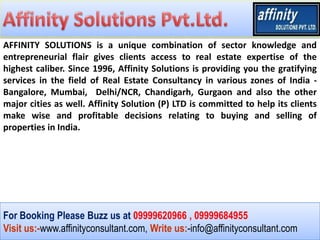 AFFINITY SOLUTIONS is a unique combination of sector knowledge and
entrepreneurial flair gives clients access to real estate expertise of the
highest caliber. Since 1996, Affinity Solutions is providing you the gratifying
services in the field of Real Estate Consultancy in various zones of India -
Bangalore, Mumbai, Delhi/NCR, Chandigarh, Gurgaon and also the other
major cities as well. Affinity Solution (P) LTD is committed to help its clients
make wise and profitable decisions relating to buying and selling of
properties in India.




For Booking Please Buzz us at 09999620966 , 09999684955
Visit us:-www.affinityconsultant.com, Write us:-info@affinityconsultant.com
 