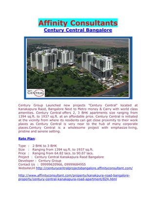 Affinity Consultants
                Century Central Bangalore




Century Group Launched new projects "Century Central" located at
Kanakapura Raod, Bangalore Next to Metro money & Carry with world class
amenities. Century Central offers 2, 3 BHK apartments size ranging from
1394 sq.ft. to 1937 sq.ft. at an affordable price. Century Central is initiated
at the vicinity from where its residents can get close proximity to their work
places as Century Central is very near to the hub of many corporate
places.Century Central is a wholesome project with emphasize living,
pristine and serene setting.

Rate Plan:

Type : 2 BHK to 3 BHK
Size : Ranging from 1394 sq.ft. to 1937 sq.ft.
Price : Ranging from 64.82 lacs. to 90.07 lacs.
Project : Century Central Kanakapura Raod Bangalore
Developer : Century Group
Contact Us : 09999620966, 09999684955
WebsiteUrl http://centurycentralprojectsbangalore.affinityconsultant.com/

http://www.affinityconsultant.com/property/kanakpura-road-bangalore-
property/century-central-kanakapura-road-apartment/824.html
 