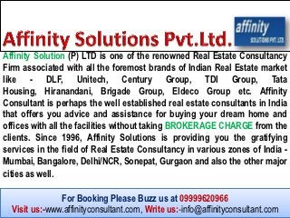 Affinity Solution (P) LTD is one of the renowned Real Estate Consultancy
Firm associated with all the foremost brands of Indian Real Estate market
like - DLF, Unitech, Century Group, TDI Group, Tata
Housing, Hiranandani, Brigade Group, Eldeco Group etc. Affinity
Consultant is perhaps the well established real estate consultants in India
that offers you advice and assistance for buying your dream home and
offices with all the facilities without taking BROKERAGE CHARGE from the
clients. Since 1996, Affinity Solutions is providing you the gratifying
services in the field of Real Estate Consultancy in various zones of India -
Mumbai, Bangalore, Delhi/NCR, Sonepat, Gurgaon and also the other major
cities as well.

               For Booking Please Buzz us at 09999620966
  Visit us:-www.affinityconsultant.com, Write us:-info@affinityconsultant.com
 