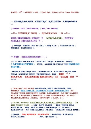 DATE : 12TH
/ AUGUST / 2013 ; ( Total Set : 01Nos.); (New Time Hrs.1054).
~~ NOSTRADAMUS CENTURY RELATED ASTROLOGY
~~
( FROM THE PUBLISHER : MR. S.H. JOSHI).
~~!!~~ CENTURY FOUR ; QUATRAINS – 32 ~~!!~~ .
THIS DESCRIBES ABOUT !! APOCALYSE : SEVEN
SMALL MOUNTAINS !! .
[ SORRY FROM ME TO ALL & FOR ALL : CONTINENTS /
WORLD / UNIVERSE ].
^^ NOW COMMUNICATION ^^ :
~~!! ~~ THE MEXICAN COUNTRY VERY ANCIENT TIME :
( APPOCALYPTUS ) INFO. ACQUIRED FROM THE ENGLISH
MOVIE .
THEIR’S TOO VERY BIG IMPORTANCE LEADING FROM THE
NEAR ANCIENT TIME PREDICTIONS FOR THE ^^ *
MAYAN CALENDER RESETTING IN YEAR 2012 ^^
~~!!~~ .
[ DURING THE YEAR DECEMBER 2006 & DECEMBER 2008.
THEIR’S THE SMALL MEDIUM SIZED MOUNTAIN’S AT
MANY WITH DIFFERENT SOME LOCATIONS AT MY NATIVE
PLACE : ASRONDI ; KONKAN ; DIST. SINDHUDURG ; STATE :
MAHARASHTRA ; INDIA COUNTRY ( ASIA ) ] .
( THATS DURING THE WILD ANIMAL NIGHTMARE ; AT
THE NIGHT TIME ) . MY LIFE SAVED / TOO THEIR WAS
LIFE SAFE FOR THE FAMILY MEMBERS & FAMILY
RELATIVES AT THE NATIVE PLACE DURING THAT TIME .
[ FROM : MR. DEEPAK S.SAWANT ; FREINDS RELATED
NICK NAME MR. RONNIE ] .
 
