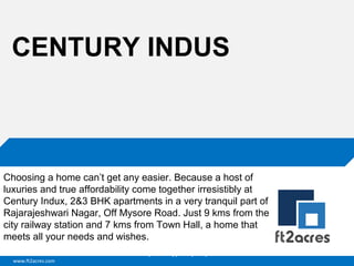 CENTURY INDUS

Choosing a home can’t get any easier. Because a host of
luxuries and true affordability come together irresistibly at
Century Indux, 2&3 BHK apartments in a very tranquil part of
Rajarajeshwari Nagar, Off Mysore Road. Just 9 kms from the
city railway station and 7 kms from Town Hall, a home that
meets all your needs and wishes.
Cloud | Mobility| Analytics | RIMS
www.ft2acres.com

 