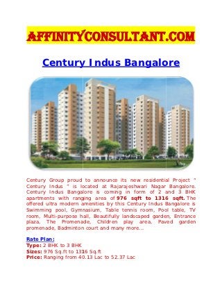 AffinityConsultant.Com
      Century Indus Bangalore




Century Group proud to announce its new residential Project “
Century Indus ” is located at Rajarajeshwari Nagar Bangalore.
Century Indus Bangalore is coming in form of 2 and 3 BHK
apartments with ranging area of 976 sqft to 1316 sqft. The
offered ultra modern amenities by this Century Indus Bangalore is
Swimming pool, Gymnasium, Table tennis room, Pool table, TV
room, Multi-purpose hall, Beautifully landscaped garden, Entrance
plaza, The Promenade, Children play area, Paved garden
promenade, Badminton court and many more...

Rate Plan:
Type: 2 BHK to 3 BHK
Sizes: 976 Sq.ft to 1316 Sq.ft
Price: Ranging from 40.13 Lac to 52.37 Lac
 